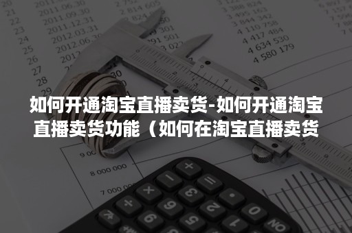 如何开通淘宝直播卖货-如何开通淘宝直播卖货功能（如何在淘宝直播卖货）