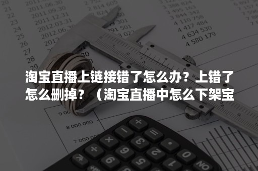 淘宝直播上链接错了怎么办？上错了怎么删掉？（淘宝直播中怎么下架宝贝链接）