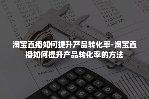 淘宝直播如何提升产品转化率-淘宝直播如何提升产品转化率的方法