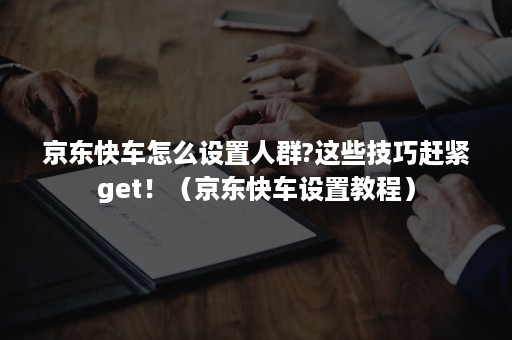 京东快车怎么设置人群?这些技巧赶紧get！（京东快车设置教程）