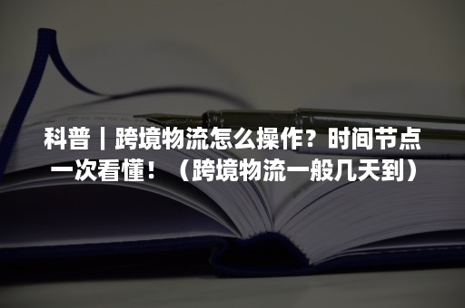 科普｜跨境物流怎么操作？时间节点一次看懂！（跨境物流一般几天到）