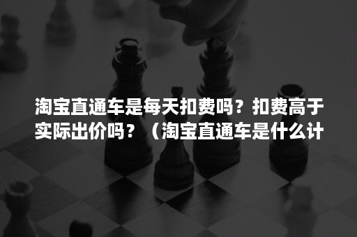 淘宝直通车是每天扣费吗？扣费高于实际出价吗？（淘宝直通车是什么计费方式）