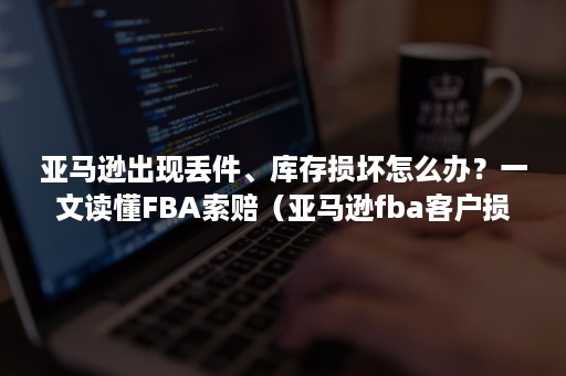 亚马逊出现丢件、库存损坏怎么办？一文读懂FBA索赔（亚马逊fba客户损坏退货）