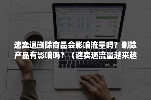 速卖通删除商品会影响流量吗？删除产品有影响吗？（速卖通流量越来越少）