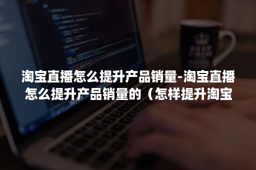 淘宝直播怎么提升产品销量-淘宝直播怎么提升产品销量的（怎样提升淘宝直播间人气）