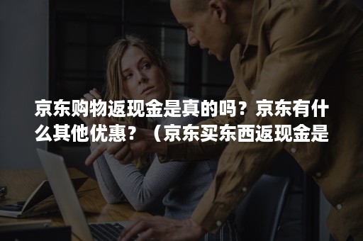 京东购物返现金是真的吗？京东有什么其他优惠？（京东买东西返现金是真的吗）