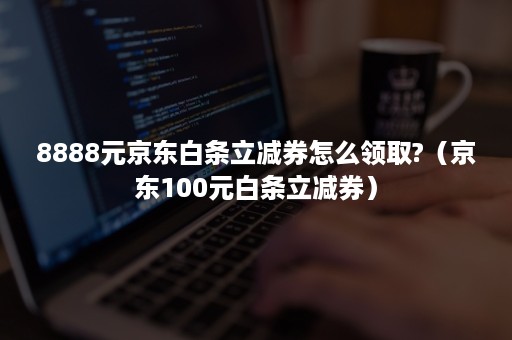 8888元京东白条立减券怎么领取?(京东100元白条立减券) 8888元京东白条立减券怎么领取?(京东100元白条立减券)