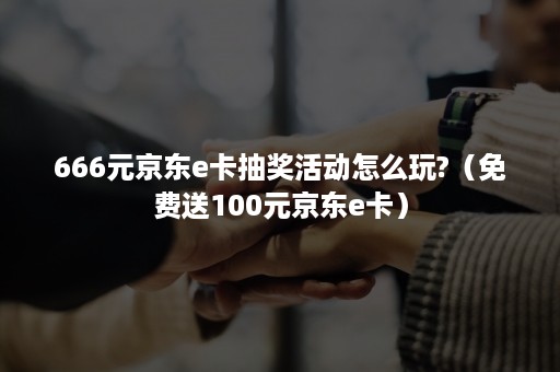 666元京东e卡抽奖活动怎么玩?(免费送100元京东e卡) 666元京东e卡抽奖活动怎么玩?(免费送100元京东e卡)