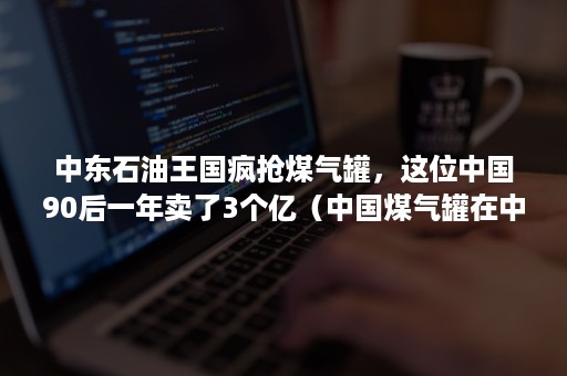 中东石油王国疯抢煤气罐，这位中国90后一年卖了3个亿（中国煤气罐在中东走红）