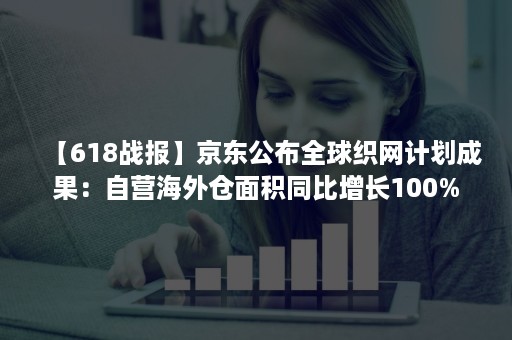 【618战报】京东公布全球织网计划成果：自营海外仓面积同比增长100%