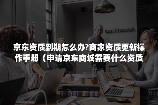 京东资质到期怎么办?商家资质更新操作手册（申请京东商城需要什么资质）