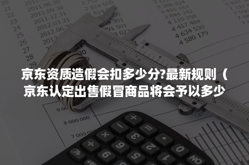 京东资质造假会扣多少分?最新规则（京东认定出售假冒商品将会予以多少分的处罚）