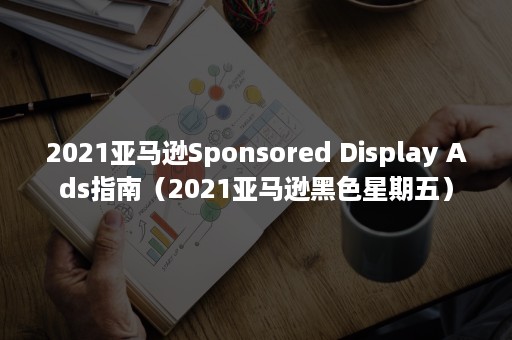 2021亚马逊Sponsored Display Ads指南（2021亚马逊黑色星期五）