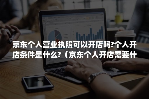 京东个人营业执照可以开店吗?个人开店条件是什么?（京东个人开店需要什么条件）