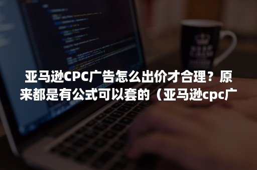 亚马逊CPC广告怎么出价才合理？原来都是有公式可以套的（亚马逊cpc广告投放是什么）