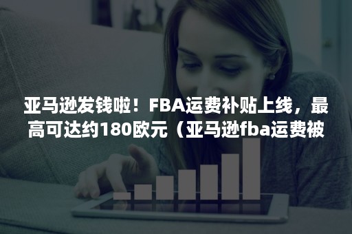 亚马逊发钱啦！FBA运费补贴上线，最高可达约180欧元（亚马逊fba运费被多收）