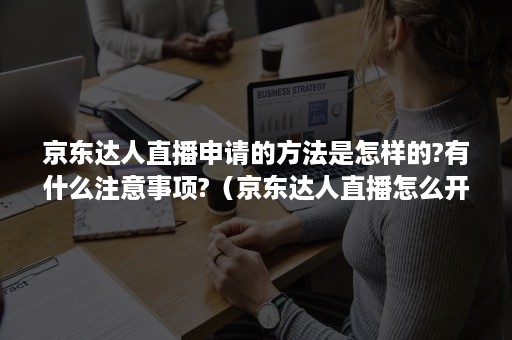 京东达人直播申请的方法是怎样的?有什么注意事项?（京东达人直播怎么开通）