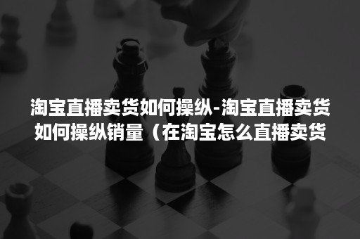 淘宝直播卖货如何操纵-淘宝直播卖货如何操纵销量（在淘宝怎么直播卖货）