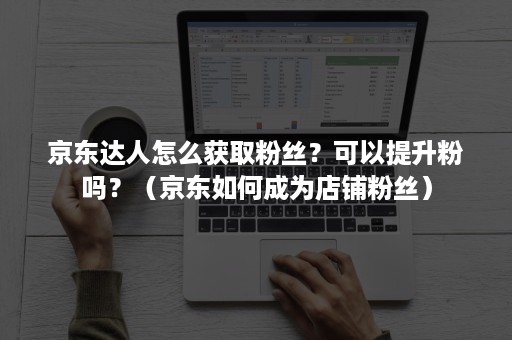 京东达人怎么获取粉丝？可以提升粉吗？（京东如何成为店铺粉丝）