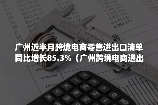 广州近半月跨境电商零售进出口清单同比增长85.3%（广州跨境电商进出口额）