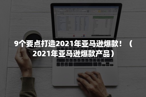 9个要点打造2021年亚马逊爆款！（2021年亚马逊爆款产品）