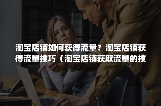 淘宝店铺如何获得流量？淘宝店铺获得流量技巧（淘宝店铺获取流量的技巧）