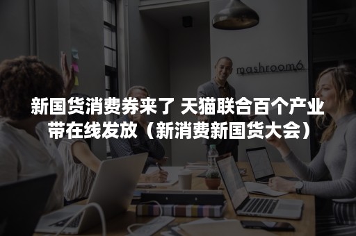 新国货消费券来了 天猫联合百个产业带在线发放(新消费新国货大会) 新国货消费券来了 天猫联合百个产业带在线发放(新消费新国货大会)
