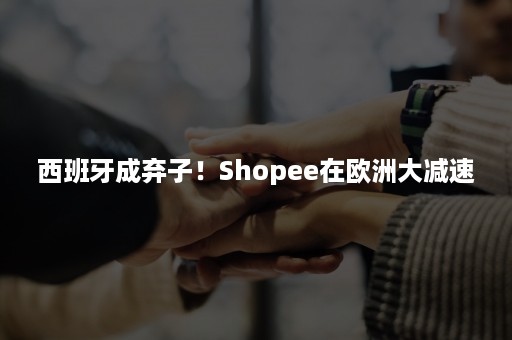 西班牙成弃子！Shopee在欧洲大减速