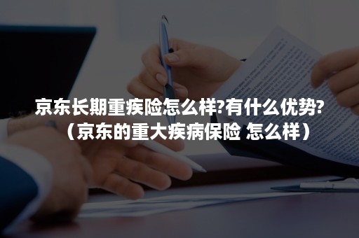 京东长期重疾险怎么样?有什么优势?（京东的重大疾病保险 怎么样）