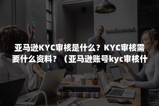 亚马逊KYC审核是什么？KYC审核需要什么资料？（亚马逊账号kyc审核什么意思）