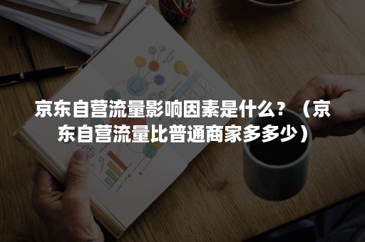 京东自营流量影响因素是什么？（京东自营流量比普通商家多多少）