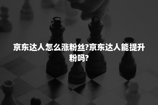 京东达人怎么涨粉丝?京东达人能提升粉吗?