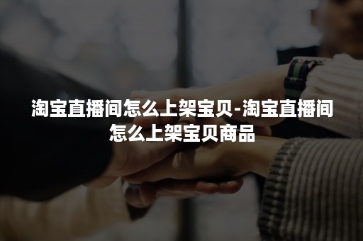 淘宝直播间怎么上架宝贝-淘宝直播间怎么上架宝贝商品 淘宝直播间怎么上架宝贝-淘宝直播间怎么上架宝贝商品