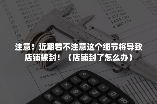 注意！近期若不注意这个细节将导致店铺被封！（店铺封了怎么办）