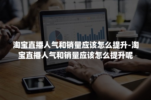 淘宝直播人气和销量应该怎么提升-淘宝直播人气和销量应该怎么提升呢