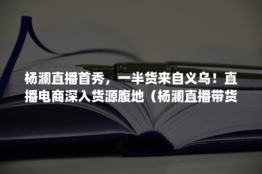 杨澜直播首秀，一半货来自义乌！直播电商深入货源腹地（杨澜直播带货卖的什么）