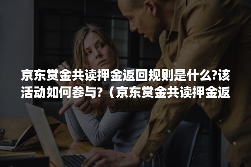 京东赏金共读押金返回规则是什么?该活动如何参与?（京东赏金共读押金返回规则是什么?该活动如何参与返还）