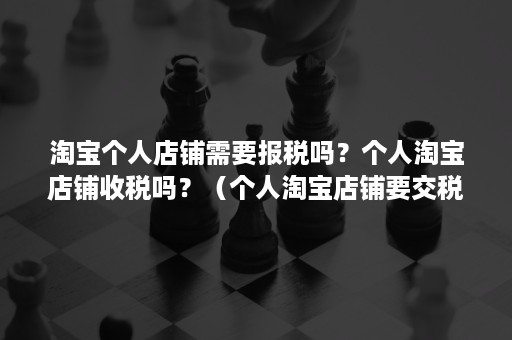 淘宝个人店铺需要报税吗？个人淘宝店铺收税吗？（个人淘宝店铺要交税吗）