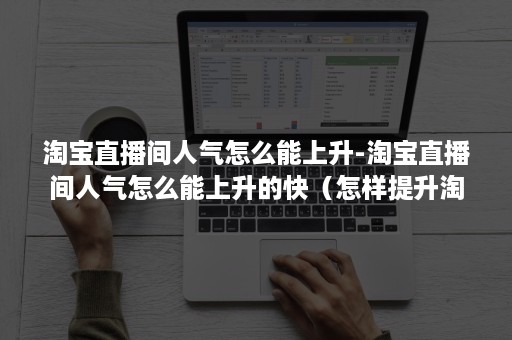 淘宝直播间人气怎么能上升-淘宝直播间人气怎么能上升的快（怎样提升淘宝直播间人气）