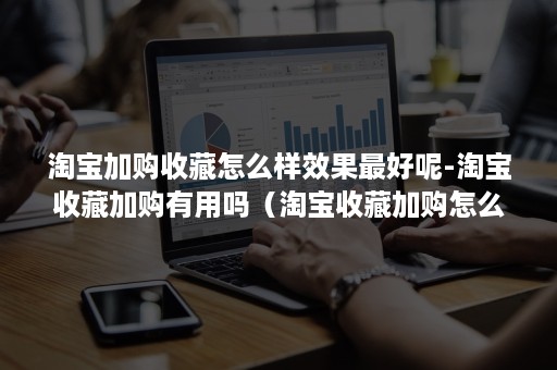 淘宝加购收藏怎么样效果最好呢-淘宝收藏加购有用吗（淘宝收藏加购怎么看）