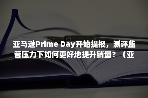 亚马逊Prime Day开始提报，测评监管压力下如何更好地提升销量？（亚马逊prime gaming）