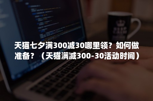 天猫七夕满300减30哪里领？如何做准备？（天猫满减300-30活动时间）