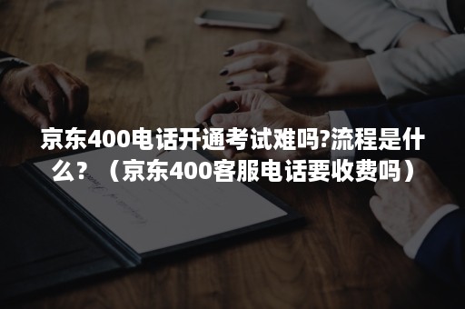 京东400电话开通考试难吗?流程是什么？（京东400客服电话要收费吗）