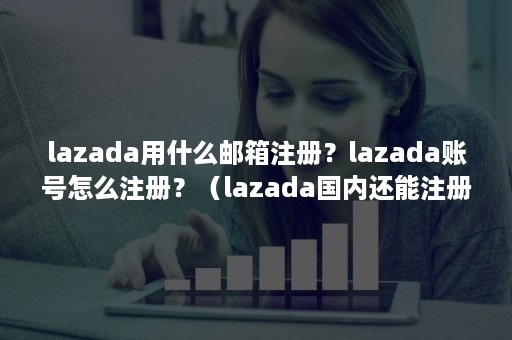 lazada用什么邮箱注册？lazada账号怎么注册？（lazada国内还能注册吗）