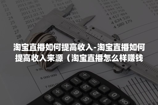 淘宝直播如何提高收入-淘宝直播如何提高收入来源（淘宝直播怎么样赚钱吗）