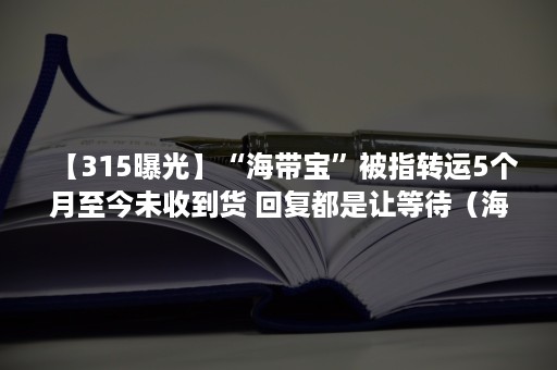 【315曝光】“海带宝”被指转运5个月至今未收到货 回复都是让等待（海带宝转运）