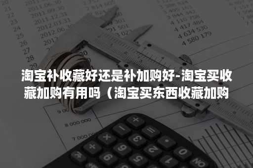 淘宝补收藏好还是补加购好-淘宝买收藏加购有用吗（淘宝买东西收藏加购了要告诉卖家嘛）