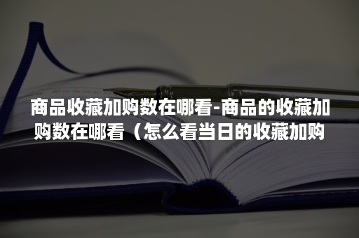 商品收藏加购数在哪看-商品的收藏加购数在哪看（怎么看当日的收藏加购数量）