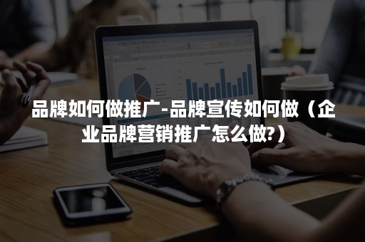 品牌如何做推广-品牌宣传如何做（企业品牌营销推广怎么做?）