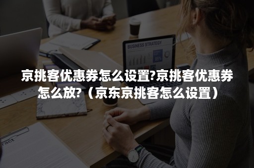 京挑客优惠券怎么设置?京挑客优惠券怎么放?（京东京挑客怎么设置）